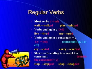 Regular Verbs
 •   Most verbs ( + ed)
     walk→walked          play →played
 •   Verbs ending in e (+d)
     live →lived         use →used
 •   Verbs ending in a consonant + y
      (-y + ied)            (consonant: p, t, r,
     etc)
     cry →cried          carry →carried
 •   Short verbs ending in a vowel + a
     consonant                        (double
     the consonant + y)
     stop →stopped      shop →shopped
 