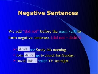Negative Sentences


We add “did not” before the main verb to
form negative sentence. (did not = didn’t)

      didn’t
   I did not see Sandy this morning.
   John did not go to church last Sunday.
         didn’t
   David did not watch TV last night.
           didn’t
 
