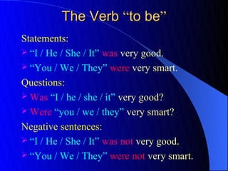 The Verb “to be”
Statements:
 “I / He / She / It” was very good.
 “You / We / They” were very smart.

Questions:
 Was “I / he / she / it” very good?
 Were “you / we / they” very smart?

Negative sentences:
 “I / He / She / It” was not very good.
 “You / We / They” were not very smart.
 