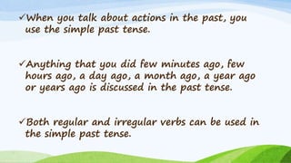 When you talk about actions in the past, you
use the simple past tense.
Anything that you did few minutes ago, few
hours ago, a day ago, a month ago, a year ago
or years ago is discussed in the past tense.
Both regular and irregular verbs can be used in
the simple past tense.
 