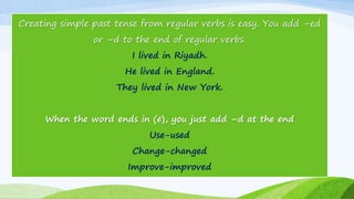 Creating simple past tense from regular verbs is easy. You add –ed
or –d to the end of regular verbs.
I lived in Riyadh.
He lived in England.
They lived in New York.
When the word ends in (e), you just add –d at the end
Use-used
Change-changed
Improve-improved
 