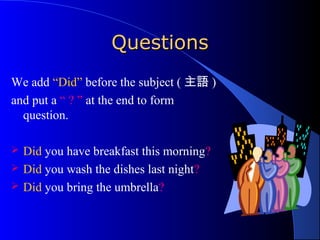 QQuueessttiioonnss 
We add “Did” before the subject (主語) 
and put a “ ? ” at the end to form 
question. 
 Did you have breakfast this morning? 
 Did you wash the dishes last night? 
 Did you bring the umbrella? 
 