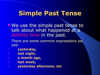 SSiimmppllee PPaasstt TTeennssee 
We use the simple past tense to 
talk about what happened at a 
definite time in the past. 
There are some common expressions we 
use: 
 yesterday, 
 last night, 
 a month ago, 
 last week, 
 yesterday afternoon, etc 
 