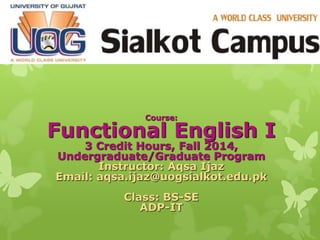 Course:
Functional English I
3 Credit Hours, Fall 2014,
Undergraduate/Graduate Program
Instructor: Aqsa Ijaz
Email: aqsa.ijaz@uogsialkot.edu.pk
Class: BS-SE
ADP-IT
 