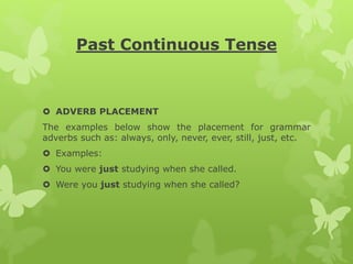 Past Continuous Tense
 ADVERB PLACEMENT
The examples below show the placement for grammar
adverbs such as: always, only, never, ever, still, just, etc.
 Examples:
 You were just studying when she called.
 Were you just studying when she called?
 