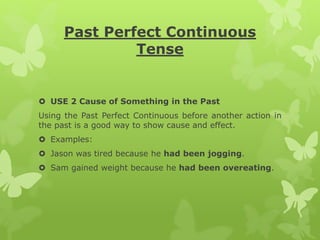 Past Perfect Continuous
Tense
 USE 2 Cause of Something in the Past
Using the Past Perfect Continuous before another action in
the past is a good way to show cause and effect.
 Examples:
 Jason was tired because he had been jogging.
 Sam gained weight because he had been overeating.
 