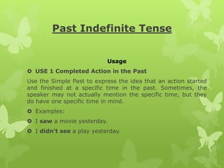 Past Indefinite Tense
Usage
 USE 1 Completed Action in the Past
Use the Simple Past to express the idea that an action started
and finished at a specific time in the past. Sometimes, the
speaker may not actually mention the specific time, but they
do have one specific time in mind.
 Examples:
 I saw a movie yesterday.
 I didn't see a play yesterday.
 