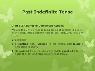 Past Indefinite Tense
 USE 2 A Series of Completed Actions
We use the Simple Past to list a series of completed actions
in the past. These actions happen 1st, 2nd, 3rd, 4th, and
so on.
 Examples:
 I finished work, walked to the beach, and found a
nice place to swim.
 He arrived from the airport at 8:00, checked into the
hotel at 9:00, and met the others at 10:00.
 