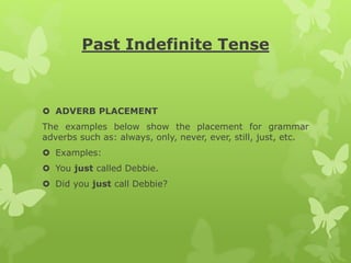 Past Indefinite Tense
 ADVERB PLACEMENT
The examples below show the placement for grammar
adverbs such as: always, only, never, ever, still, just, etc.
 Examples:
 You just called Debbie.
 Did you just call Debbie?
 