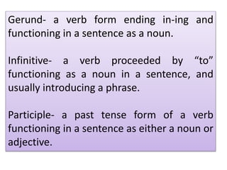 Gerund- a verb form ending in-ing and
functioning in a sentence as a noun.
Infinitive- a verb proceeded by “to”
functioning as a noun in a sentence, and
usually introducing a phrase.
Participle- a past tense form of a verb
functioning in a sentence as either a noun or
adjective.