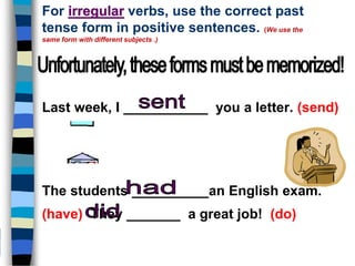 For irregular verbs, use the correct past
tense form in positive sentences. (We use the
same form with different subjects .)
Last week, I ___________ you a letter. (send)
The students __________an English exam.
(have) They _______ a great job! (do)
 