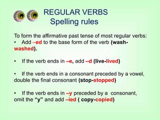 REGULAR VERBS
Spelling rules
To form the affirmative past tense of most regular verbs:
• Add –ed to the base form of the verb (wash-
washed).
• If the verb ends in –e, add –d (live-lived)
• If the verb ends in a consonant preceded by a vowel,
double the final consonant (stop-stopped)
• If the verb ends in –y preceded by a consonant,
omit the “y” and add –ied ( copy-copied)
 