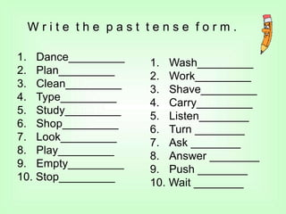 W r i t e t h e p a s t t e n s e f o r m .
1.
2.
3.
4.
5.
6.
7.
8.
9.
Dance_________
Plan_________
Clean_________
Type_________
Study_________
Shop_________
Look_________
Play_________
Empty_________
10. Stop_________
1.
2.
3.
4.
5.
6.
7.
8.
9.
Wash_________
Work_________
Shave_________
Carry_________
Listen________
Turn ________
Ask ________
Answer ________
Push ________
10. Wait ________
 
