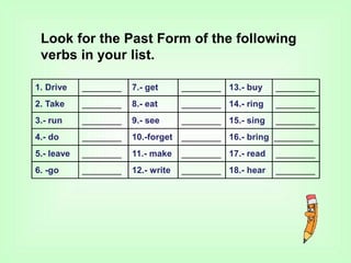 1. Drive ________ 7.- get ________ 13.- buy ________
2. Take ________ 8.- eat ________ 14.- ring ________
3.- run ________ 9.- see ________ 15.- sing ________
4.- do ________ 10.-forget ________ 16.- bring ________
5.- leave ________ 11.- make ________ 17.- read ________
6. -go ________ 12.- write ________ 18.- hear ________
Look for the Past Form of the following
verbs in your list.
 