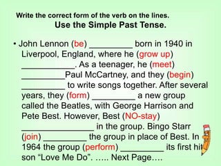 Write the correct form of the verb on the lines.
Use the Simple Past Tense.
• John Lennon (be) _________ born in 1940 in
Liverpool, England, where he (grow up)
___________. As a teenager, he (meet)
_________Paul McCartney, and they (begin)
_________ to write songs together. After several
years, they (form) _________ a new group
called the Beatles, with George Harrison and
Pete Best. However, Best (NO-stay)
_______________ in the group. Bingo Starr
(join) _________ the group in place of Best. In
1964 the group (perform) _________ its first hit
son “Love Me Do”. ….. Next Page….
 