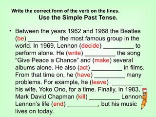 Write the correct form of the verb on the lines.
Use the Simple Past Tense.
• Between the years 1962 and 1968 the Beatles
(be) _________ the most famous group in the
world. In 1969, Lennon (decide) _________ to
perform alone. He (write) _________ the song
“Give Peace a Chance” and (make) several
albums alone. He also (act) _________ in films.
From that time on, he (have) _________ many
problems. For example, he (leave) _________
his wife, Yoko Ono, for a time. Finally, in 1983,
Mark David Chapman (kill) _________ Lennon.
Lennon’s life (end) _________, but his music
lives on today.
 