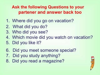 Ask the following Questions to your
partener and answer back too
1. Where did you go on vacation?
2. What did you do?
3. Who did you see?
4. Which movie did you watch on vacation?
5. Did you like it?
6.
7.
Did you meet someone special?
Did you study anything?
8. Did you read a magazine?
 