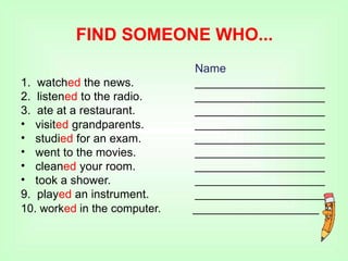 FIND SOMEONE WHO...
Name
____________________
____________________
____________________
____________________
____________________
____________________
____________________
____________________
____________________
1. watched the news.
2. listened to the radio.
3. ate at a restaurant.
•
•
•
•
•
visited grandparents.
studied for an exam.
went to the movies.
cleaned your room.
took a shower.
9. played an instrument.
10. worked in the computer. ____________________
 