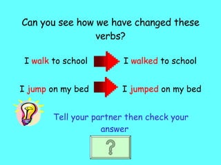 Can you see how we have changed these verbs? I  walk  to school  I  walked  to school I  jump  on my bed  I  jumped  on my bed Tell your partner then check your answer 