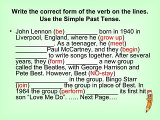 Write the correct form of the verb on the lines.
          Use the Simple Past Tense.
• John Lennon (be) _________ born in 1940 in
  Liverpool, England, where he (grow up)
  ___________. As a teenager, he (meet)
  _________Paul McCartney, and they (begin)
  _________ to write songs together. After several
  years, they (form) _________ a new group
  called the Beatles, with George Harrison and
  Pete Best. However, Best (NO-stay)
  _______________ in the group. Bingo Starr
  (join) _________ the group in place of Best. In
  1964 the group (perform) _________ its first hit
  son “Love Me Do”. ….. Next Page….
 