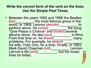 Write the correct form of the verb on the lines.
          Use the Simple Past Tense.
• Between the years 1962 and 1968 the Beatles
  (be) _________ the most famous group in the
  world. In 1969, Lennon (decide) _________ to
  perform alone. He (write) _________ the song
  “Give Peace a Chance” and (make) several
  albums alone. He also (act) _________ in films.
  From that time on, he (have) _________ many
  problems. For example, he (leave) _________
  his wife, Yoko Ono, for a time. Finally, in 1983,
  Mark David Chapman (kill) _________ Lennon.
  Lennon’s life (end) _________, but his music
  lives on today.
 