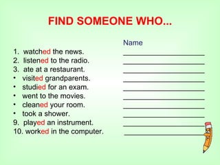 FIND SOMEONE WHO...
                              Name
1. watched the news.          ____________________
2. listened to the radio.     ____________________
3. ate at a restaurant.       ____________________
• visited grandparents.       ____________________
• studied for an exam.        ____________________
• went to the movies.         ____________________
• cleaned your room.          ____________________
• took a shower.              ____________________
9. played an instrument.      ____________________
10. worked in the computer.   ____________________
 