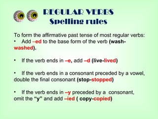 REGULAR VERBS
              Spelling rules
To form the affirmative past tense of most regular verbs:
• Add –ed to the base form of the verb (wash-
washed).

•   If the verb ends in –e, add –d (live-lived)

• If the verb ends in a consonant preceded by a vowel,
double the final consonant (stop-stopped)

• If the verb ends in –y preceded by a consonant,
omit the “y” and add –ied ( copy-copied)
 