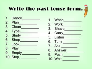 Write the past tense form.
1.    Dance_________
                       1.    Wash_________
2.    Plan_________
                       2.    Work_________
3.    Clean_________
                       3.    Shave_________
4.    Type_________
                       4.    Carry_________
5.    Study_________
                       5.    Listen________
6.    Shop_________
                       6.    Turn ________
7.    Look_________
                       7.    Ask ________
8.    Play_________
                       8.    Answer ________
9.    Empty_________
                       9.    Push ________
10.   Stop_________
                       10.   Wait ________
 