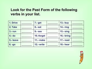 Look for the Past Form of the following
 verbs in your list.

1. Drive    ________   7.- get      ________ 13.- buy    ________
2. Take     ________   8.- eat      ________ 14.- ring   ________
3.- run     ________   9.- see      ________ 15.- sing   ________
4.- do      ________   10.-forget   ________ 16.- bring ________
5.- leave   ________   11.- make    ________ 17.- read   ________
6. -go      ________   12.- write   ________ 18.- hear   ________
 