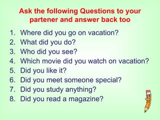 Ask the following Questions to your
       partener and answer back too
1.   Where did you go on vacation?
2.   What did you do?
3.   Who did you see?
4.   Which movie did you watch on vacation?
5.   Did you like it?
6.   Did you meet someone special?
7.   Did you study anything?
8.   Did you read a magazine?
 