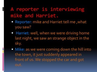 A reporter is interviewing
mike and Harriet.
 Reporter: mike and Harriet tell me ,what
  you saw?
 Harriet: well, when we were driving home
  last night, we saw an strange object in the
  sky.
 Mike: as we were coming down the hill into
  the town, it just suddenly appeared in
  front of us. We stopped the car and got
  out.
 