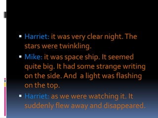  Harriet: it was very clear night. The
  stars were twinkling.
 Mike: it was space ship. It seemed
  quite big. It had some strange writing
  on the side. And a light was flashing
  on the top.
 Harriet: as we were watching it. It
  suddenly flew away and disappeared.
 
