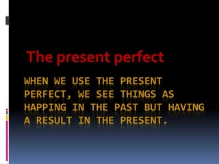 The present perfect
WHEN WE USE THE PRESENT
PERFECT, WE SEE THINGS AS
HAPPING IN THE PAST BUT HAVING
A RESULT IN THE PRESENT.
 