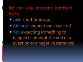 We can use present perfect
with
 Just: short time ago
 Already: sooner than expected
 Yet: expecting something to
  happen ( comes at the end of a
  question or a negative sentence)
 