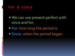 For & since

 We can use present perfect with
  since and for.
 For: how long the period is.
 Since: when the period began .
 