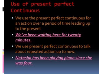 Use of present perfect
Continuous
 We use the present perfect continuous for
  an action over a period of time leading up
  to the present
 We’ve been waiting here for twenty
  minutes.
 We use present perfect continuous to talk
  about repeated action up to now.
 Natasha has been playing piano since she
  was four.
 