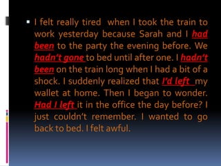  I felt really tired when I took the train to
  work yesterday because Sarah and I had
  been to the party the evening before. We
  hadn’t gone to bed until after one. I hadn’t
  been on the train long when I had a bit of a
  shock. I suddenly realized that I’d left my
  wallet at home. Then I began to wonder.
  Had I left it in the office the day before? I
  just couldn’t remember. I wanted to go
  back to bed. I felt awful.
 