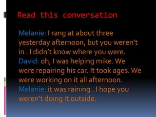 Read this conversation

Melanie: I rang at about three
yesterday afternoon, but you weren’t
in . I didn’t know where you were.
David: oh, I was helping mike. We
were repairing his car. It took ages. We
were working on it all afternoon.
Melanie: it was raining . I hope you
weren’t doing it outside.
 