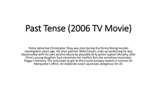 Past Tense (2006 TV Movie)
Police detective Christopher Shay was shot during the Penny Romig murder
investigation years ago. His then partner, Matt Carson, ends up confessing he was
blackmailed with his own alcohol abuse by plausibly dirty police captain Murphy, after
Chris's young daughter Sara convinces her mother Kim she somehow incarnates
Peggy's memory. The only hope to get to the crucial autopsy reports is coroner Dr.
Marquette's office. An elaborate cover-up proves dangerous for all.
 