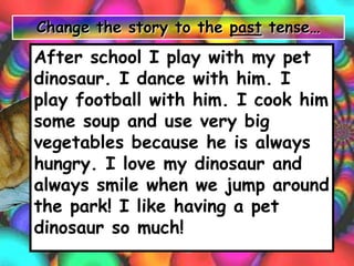 After school I play with my pet
dinosaur. I dance with him. I
play football with him. I cook him
some soup and use very big
vegetables because he is always
hungry. I love my dinosaur and
always smile when we jump around
the park! I like having a pet
dinosaur so much!
Change the story to the past tense…
 
