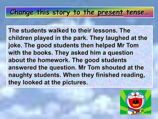 Change this story to the present tense…
The students walked to their lessons. The
children played in the park. They laughed at the
joke. The good students then helped Mr Tom
with the books. They asked him a question
about the homework. The good students
answered the question. Mr Tom shouted at the
naughty students. When they finished reading,
they looked at the pictures.
 