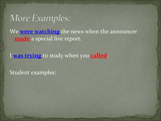 We  were watching  the news when the announcer  made  a special live report. I  was trying  to study when you  called . Student examples: 