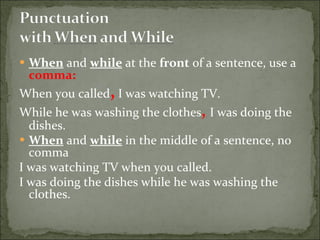 When  and  while  at the  front  of a sentence, use a  comma: When you called ,  I was watching TV. While he was washing the clothes ,   I was doing the dishes. When  and  while  in the middle of a sentence, no comma I was watching TV when you called. I was doing the dishes while he was washing the clothes. 