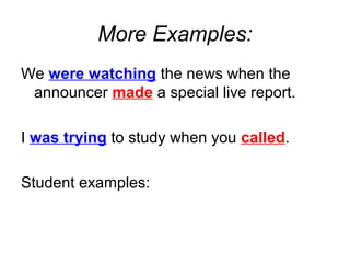 More Examples:
We were watching the news when the
 announcer made a special live report.

I was trying to study when you called.

Student examples:
 