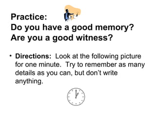 Practice:
Do you have a good memory?
Are you a good witness?

• Directions: Look at the following picture
  for one minute. Try to remember as many
  details as you can, but don’t write
  anything.
 