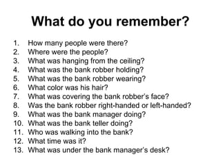 What do you remember?
1.    How many people were there?
2.    Where were the people?
3.    What was hanging from the ceiling?
4.    What was the bank robber holding?
5.    What was the bank robber wearing?
6.    What color was his hair?
7.    What was covering the bank robber’s face?
8.    Was the bank robber right-handed or left-handed?
9.    What was the bank manager doing?
10.   What was the bank teller doing?
11.   Who was walking into the bank?
12.   What time was it?
13.   What was under the bank manager’s desk?
 