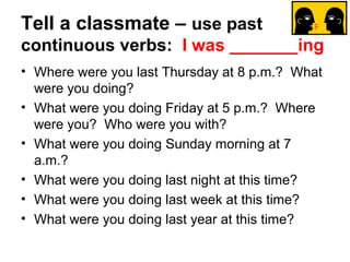 Tell a classmate – use past
continuous verbs: I was _______ing
• Where were you last Thursday at 8 p.m.? What
  were you doing?
• What were you doing Friday at 5 p.m.? Where
  were you? Who were you with?
• What were you doing Sunday morning at 7
  a.m.?
• What were you doing last night at this time?
• What were you doing last week at this time?
• What were you doing last year at this time?
 