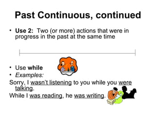 Past Continuous, continued
• Use 2: Two (or more) actions that were in
  progress in the past at the same time




• Use while
• Examples:
Sorry, I wasn’t listening to you while you were
  talking.
While I was reading, he was writing.
 