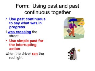 Form: Using past and past
        continuous together
• Use past continuous
   to say what was in
   progress
I was crossing the
   street …
• Use simple past for
   the interrupting
   action
when the driver ran the
   red light.
 