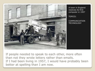 If people needed to speak to each other, more often
than not they wrote letters rather than emails.
If I had been living in 1957, I would have probably been
better at spelling than I am now.
A town in England
receives its first
computer in 1957
TOPICS:
COMMUNICATION
TECHNOLOGY
 